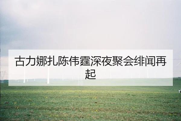 古力娜扎陈伟霆深夜聚会绯闻再起