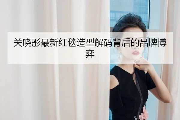 关晓彤最新红毯造型解码背后的品牌博弈